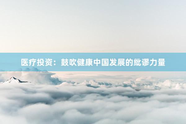 医疗投资：鼓吹健康中国发展的纰谬力量