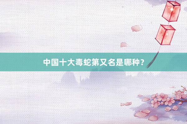 中国十大毒蛇第又名是哪种？